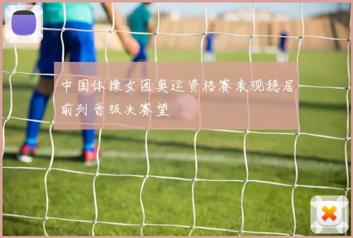 中国体操女团奥运资格赛表现稳居前列晋级决赛望