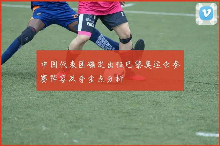 中国代表团确定出征巴黎奥运会参赛阵容及夺金点分析