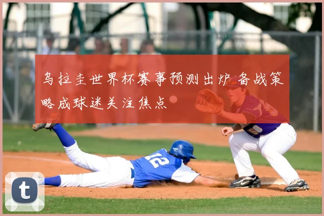 乌拉圭世界杯赛事预测出炉 备战策略成球迷关注焦点