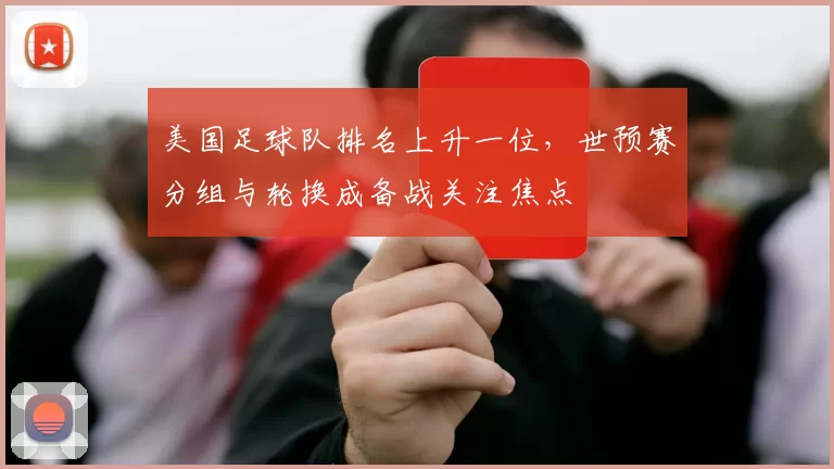 美国足球队排名上升一位，世预赛分组与轮换成备战关注焦点