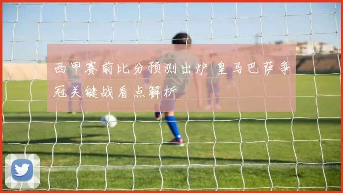 西甲赛前比分预测出炉 皇马巴萨争冠关键战看点解析