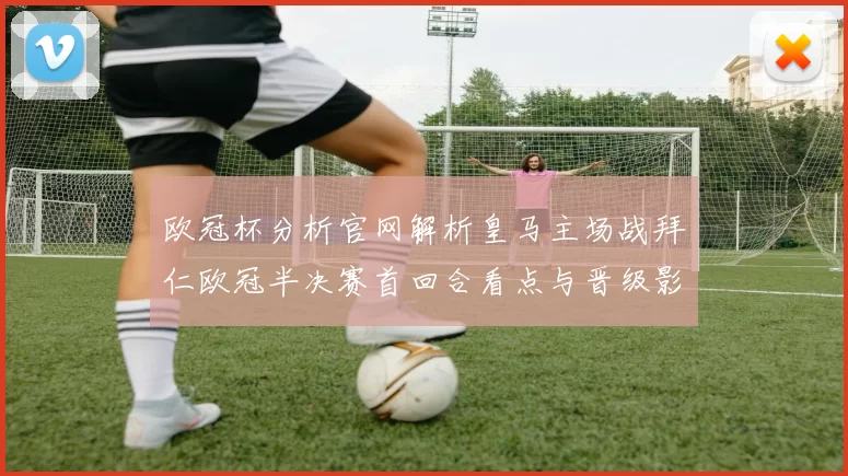 欧冠杯分析官网解析皇马主场战拜仁欧冠半决赛首回合看点与晋级影响