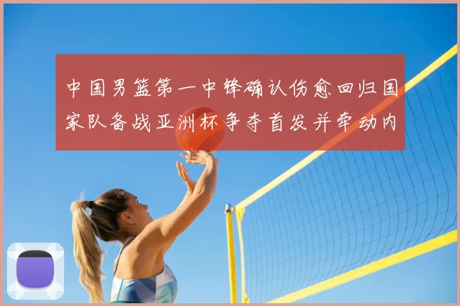 中国男篮第一中锋确认伤愈回归国家队备战亚洲杯争夺首发并牵动内线轮换