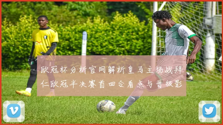 欧冠杯分析官网解析皇马主场战拜仁欧冠半决赛首回合看点与晋级影响