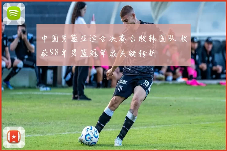 中国男篮亚运会决赛击败韩国队 收获98年男篮冠军成关键转折