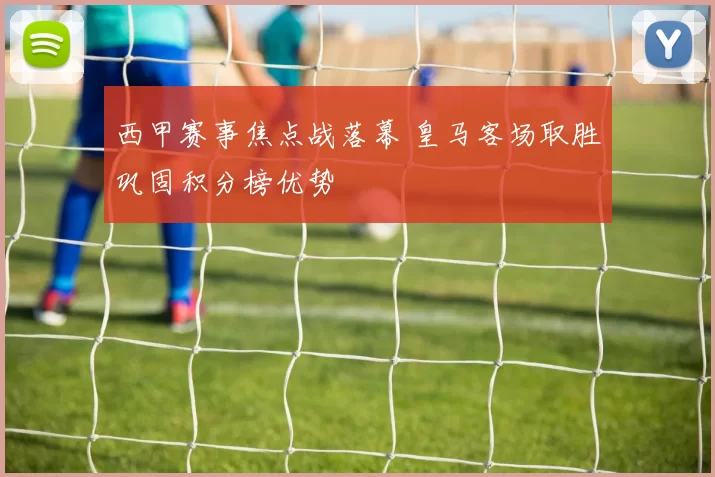 西甲赛事焦点战落幕 皇马客场取胜巩固积分榜优势