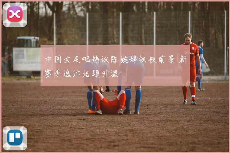 中国女足吧热议陈婉婷执教前景 新赛季选帅话题升温