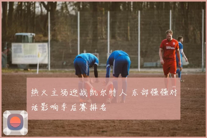 热火主场迎战凯尔特人 东部强强对话影响季后赛排名