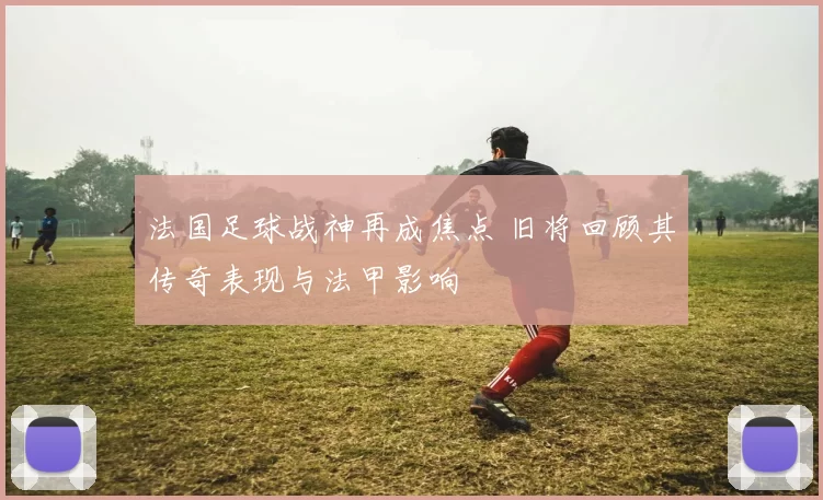 法国足球战神再成焦点 旧将回顾其传奇表现与法甲影响