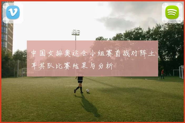 中国女排奥运会小组赛首战对阵土耳其队比赛结果与分析