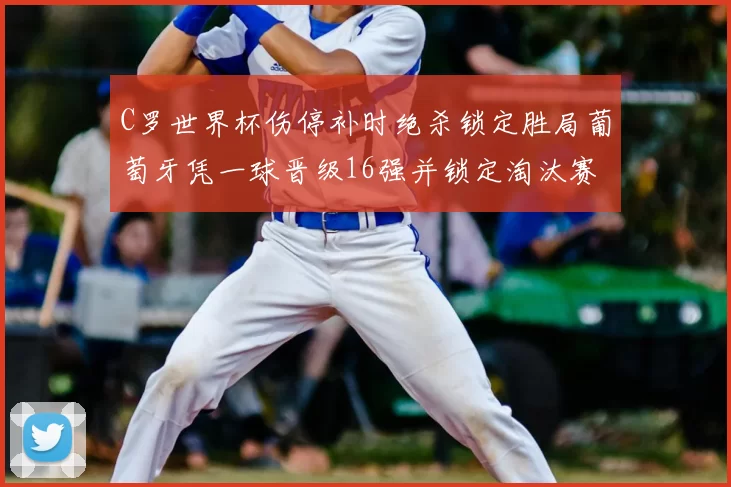 C罗世界杯伤停补时绝杀锁定胜局葡萄牙凭一球晋级16强并锁定淘汰赛