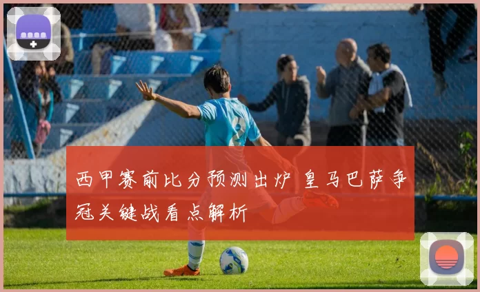 西甲赛前比分预测出炉 皇马巴萨争冠关键战看点解析