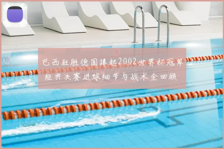 巴西狂胜德国捧起2002世界杯冠军 经典决赛进球细节与战术全回顾