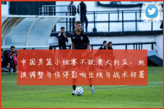 中国男篮小组赛不敌澳大利亚，轮换调整与伤停影响出线与战术部署