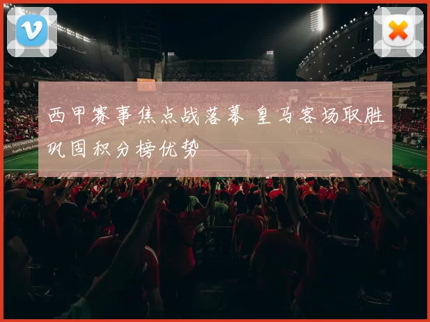 西甲赛事焦点战落幕 皇马客场取胜巩固积分榜优势