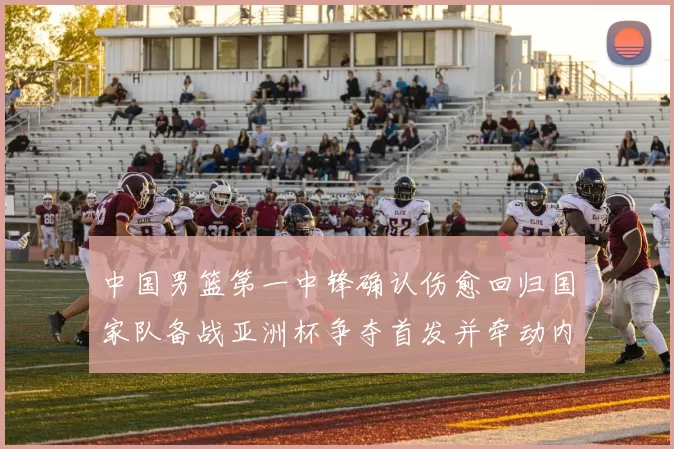 中国男篮第一中锋确认伤愈回归国家队备战亚洲杯争夺首发并牵动内线轮换