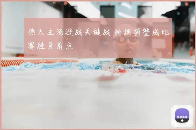 热火主场迎战关键战 轮换调整成比赛胜负看点