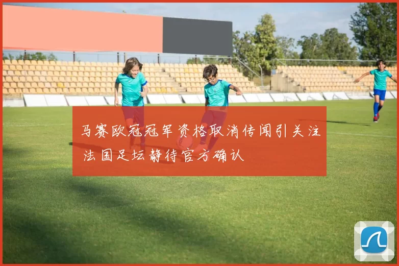 马赛欧冠冠军资格取消传闻引关注 法国足坛静待官方确认