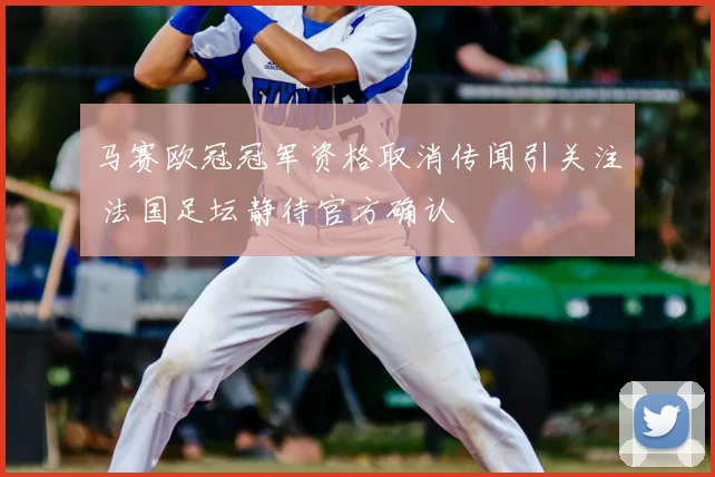 马赛欧冠冠军资格取消传闻引关注 法国足坛静待官方确认