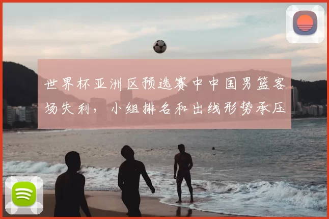 世界杯亚洲区预选赛中中国男篮客场失利，小组排名和出线形势承压