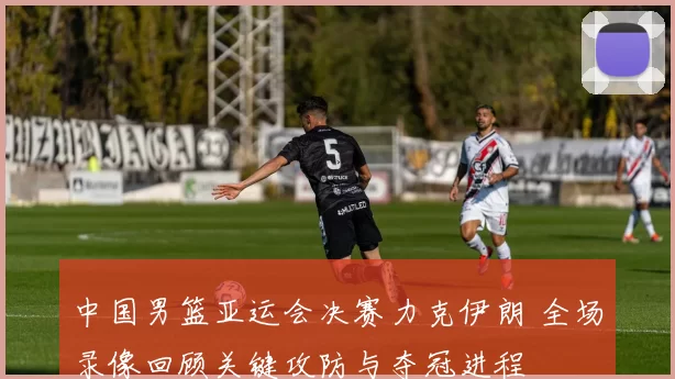 中国男篮亚运会决赛力克伊朗 全场录像回顾关键攻防与夺冠进程