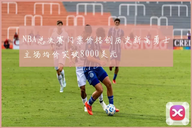 NBA总决赛门票价格创历史新高勇士主场均价突破8000美元