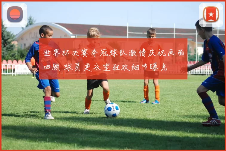 世界杯决赛夺冠球队激情庆祝画面回顾 球员更衣室狂欢细节曝光