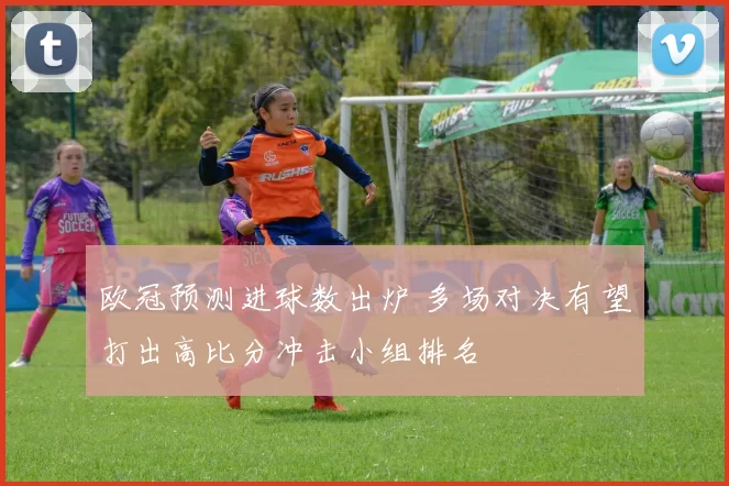 欧冠预测进球数出炉 多场对决有望打出高比分冲击小组排名