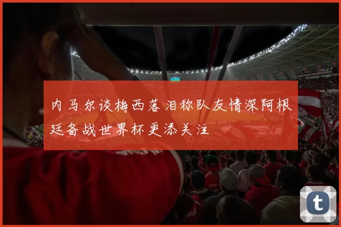 内马尔谈梅西落泪称队友情深阿根廷备战世界杯更添关注
