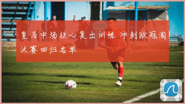 皇马中场核心复出训练 冲刺欧冠淘汰赛回归名单