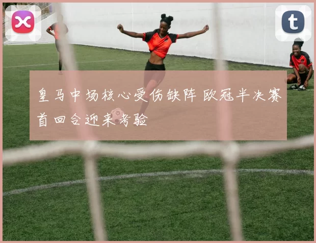 皇马中场核心受伤缺阵 欧冠半决赛首回合迎来考验