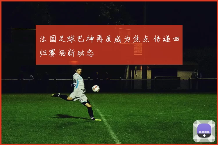 法国足球巴神再度成为焦点 传递回归赛场新动态