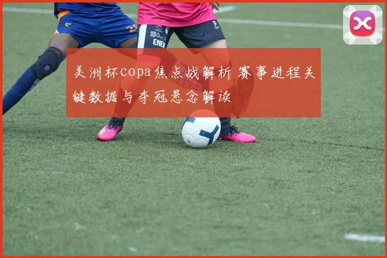 美洲杯copa焦点战解析 赛事进程关键数据与夺冠悬念解读