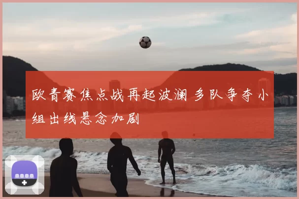 欧青赛焦点战再起波澜 多队争夺小组出线悬念加剧