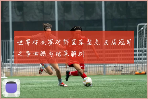 世界杯决赛对阵国家盘点 历届冠军之争回顾与结果解析