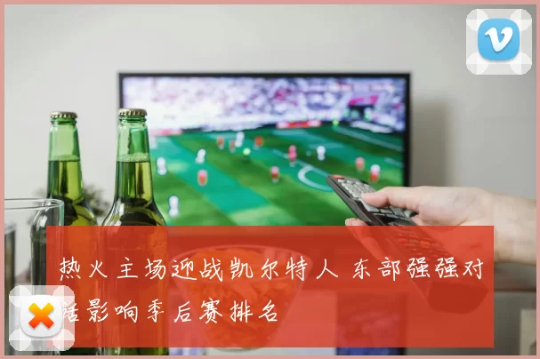 热火主场迎战凯尔特人 东部强强对话影响季后赛排名