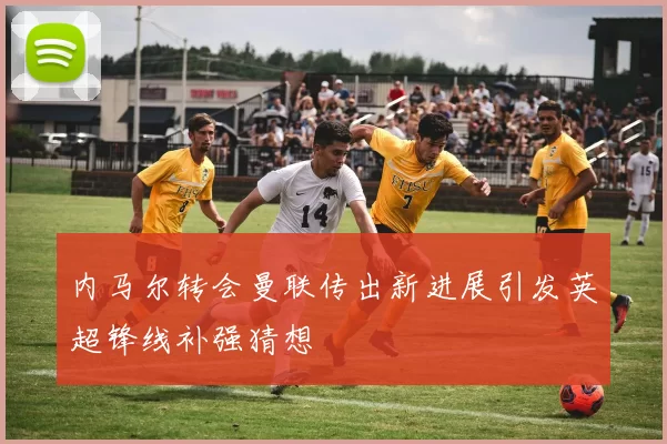 内马尔转会曼联传出新进展引发英超锋线补强猜想