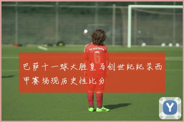 巴萨十一球大胜皇马创世纪纪录西甲赛场现历史性比分