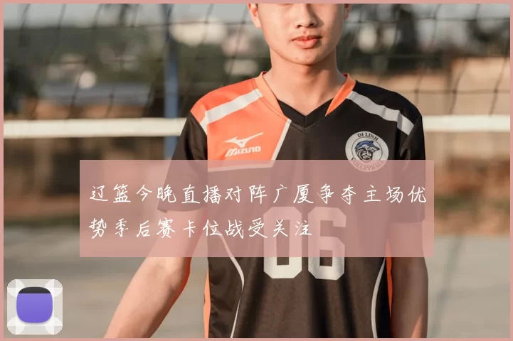 辽篮今晚直播对阵广厦争夺主场优势季后赛卡位战受关注