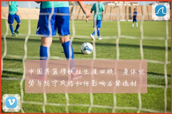 中国男篮穆铁柱生涯回顾：身体优势与防守风格如何影响后辈选材