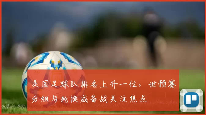 美国足球队排名上升一位，世预赛分组与轮换成备战关注焦点
