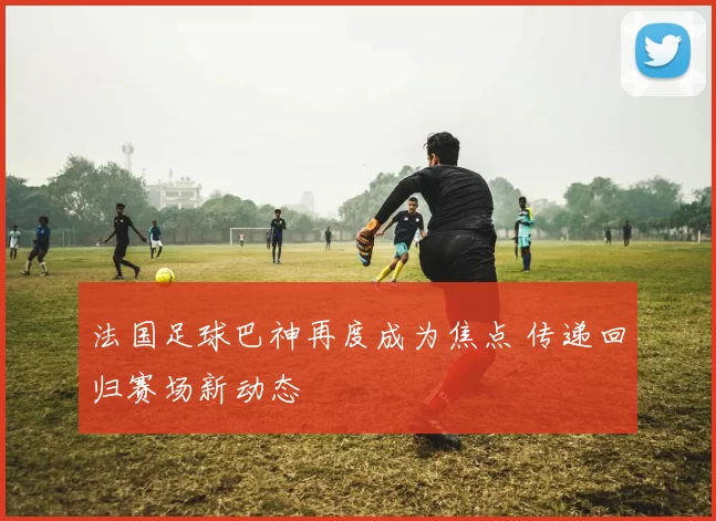 法国足球巴神再度成为焦点 传递回归赛场新动态