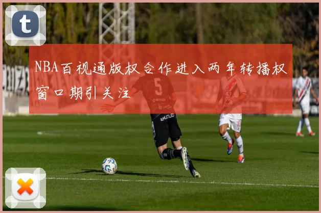 NBA百视通版权合作进入两年转播权窗口期引关注