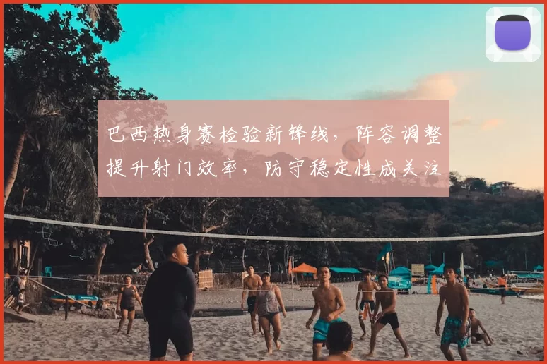 巴西热身赛检验新锋线，阵容调整提升射门效率，防守稳定性成关注点