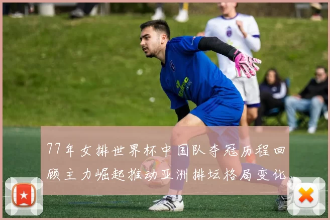 77年女排世界杯中国队夺冠历程回顾主力崛起推动亚洲排坛格局变化