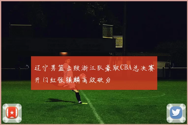 辽宁男篮击败浙江队豪取CBA总决赛开门红张镇麟高效砍分